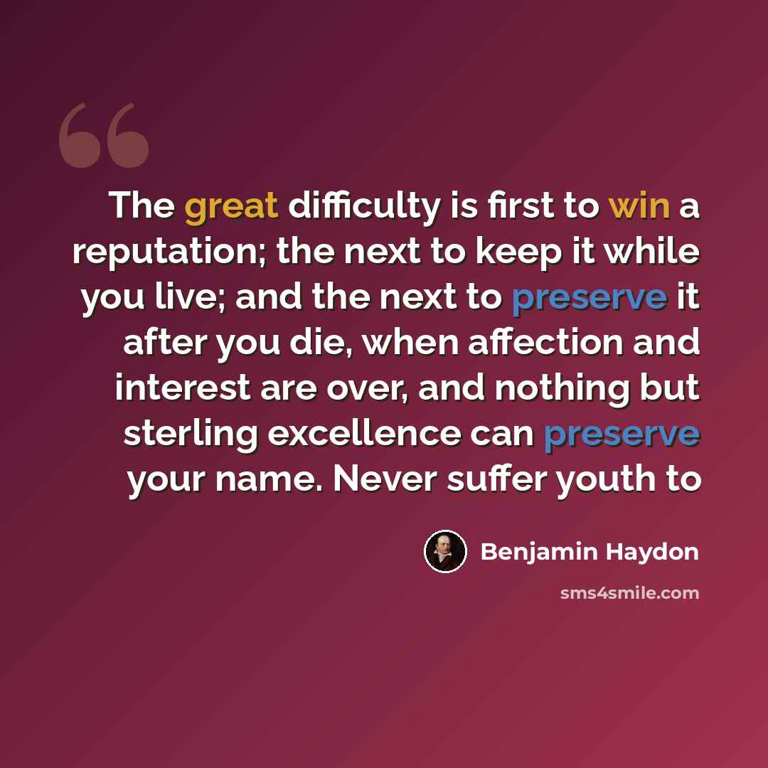 “The great difficulty is first to win a reputation; the next to keep it while you live; and the next to preserve it after you die, when affection and interest are over, and nothing but sterling excellence can preserve your name. Never suffer youth to” quote by Benjamin Haydon