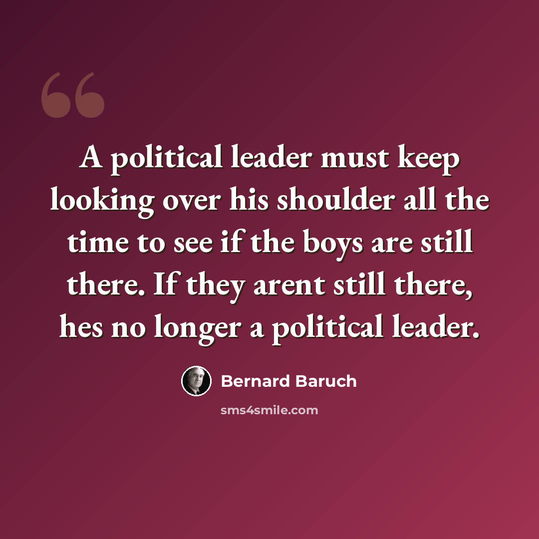 “A political leader must keep looking over his shoulder all the time to see if the boys are still there. If they arent still there, hes no longer a political leader.” quote by Bernard Baruch