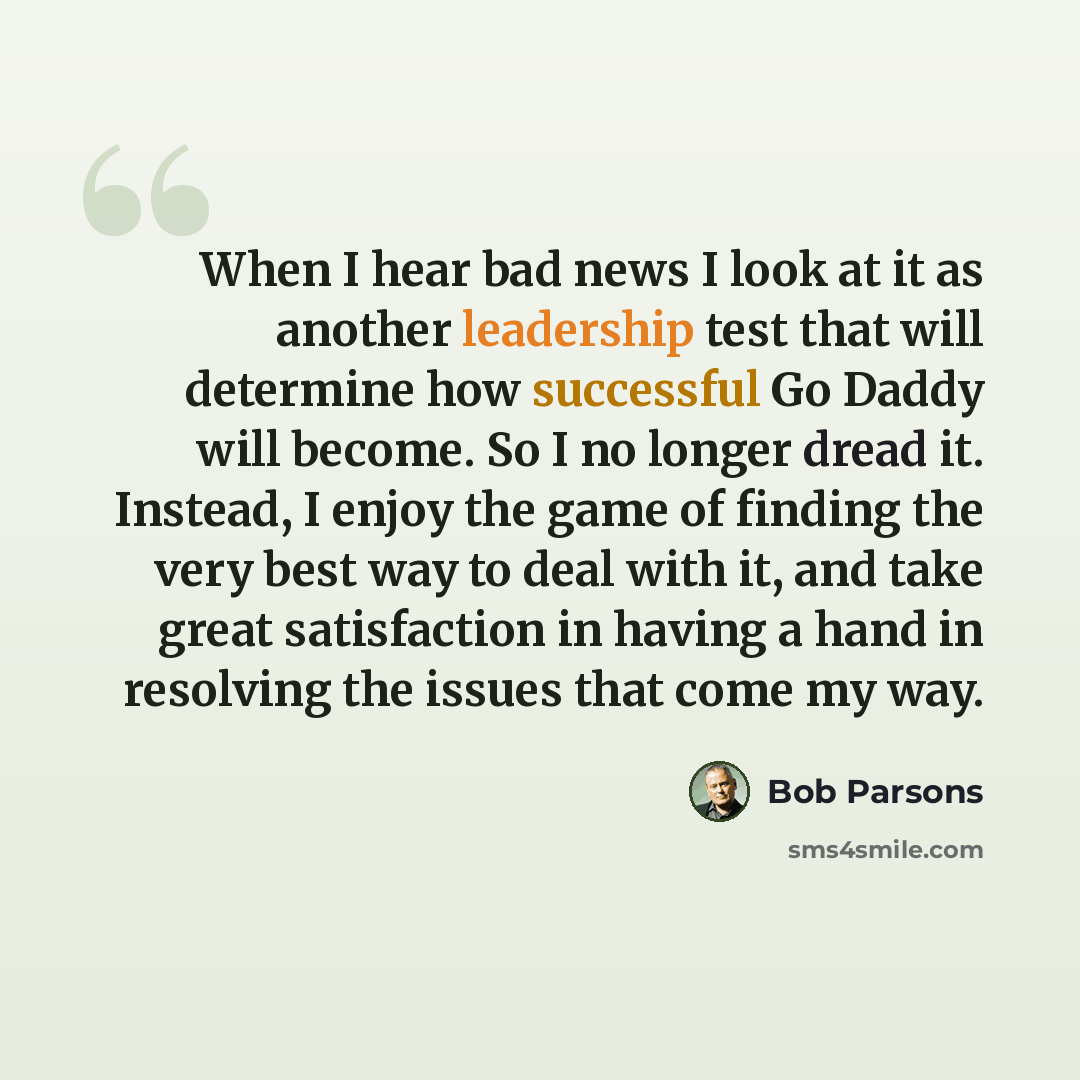 “When I hear bad news I look at it as another leadership test that will determine how successful Go Daddy will become. So I no longer dread it. Instead, I enjoy the game of finding the very best way to deal with it, and take great satisfaction in having a hand in resolving the issues that come my…” quote by Bob Parsons