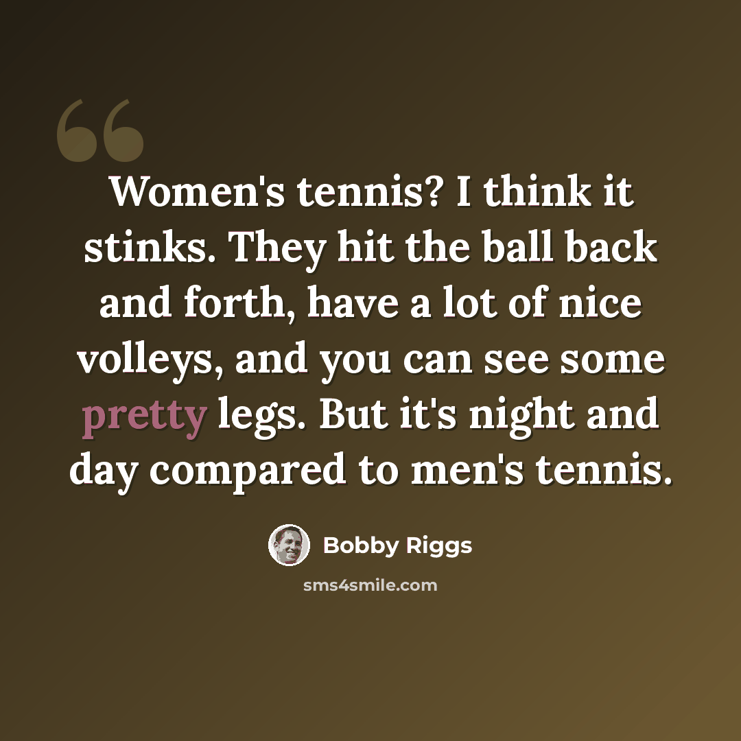 “Women's tennis? I think it stinks. They hit the ball back and forth, have a lot of nice volleys, and you can see some pretty legs. But it's night and day compared to men's tennis.” quote by Bobby Riggs