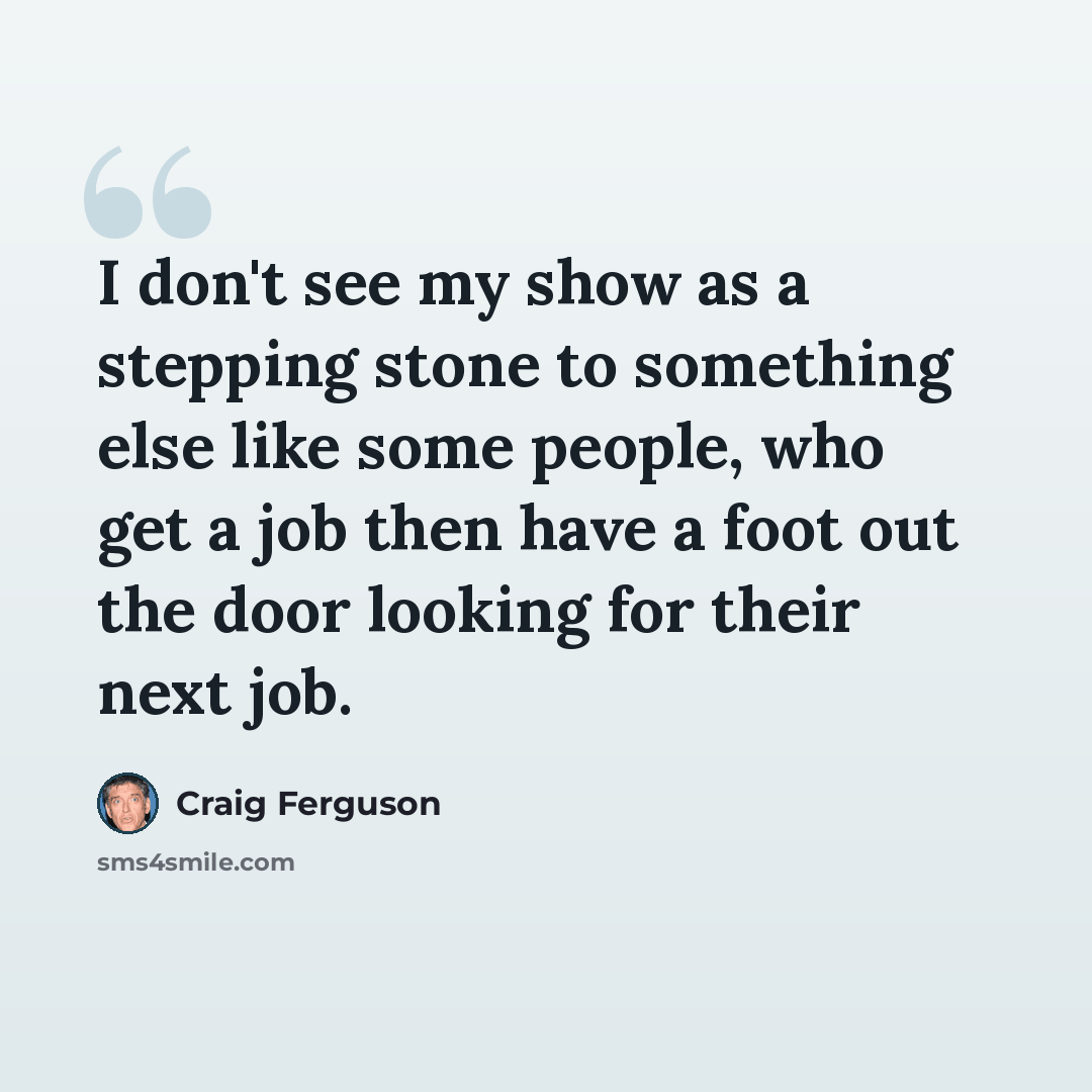 “I don't see my show as a stepping stone to something else like some people, who get a job then have a foot out the door looking for their next job.” quote by Craig Ferguson