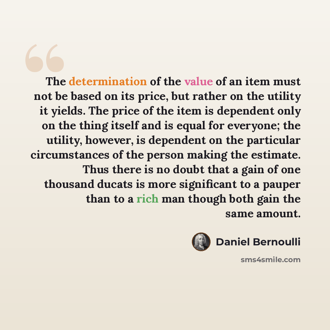 “The determination of the value of an item must not be based on its price, but rather on the utility it yields. The price of the item is dependent only on the thing itself and is equal for everyone; the utility, however, is dependent on the particular circumstances of the person making the…” quote by Daniel Bernoulli