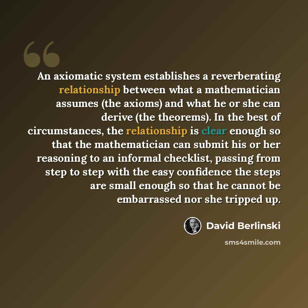 “An axiomatic system establishes a reverberating relationship between what a mathematician assumes (the axioms) and what he or she can derive (the theorems). In the best of circumstances, the relationship is clear enough so that the mathematician can submit his or her reasoning to an informal…” quote by David Berlinski