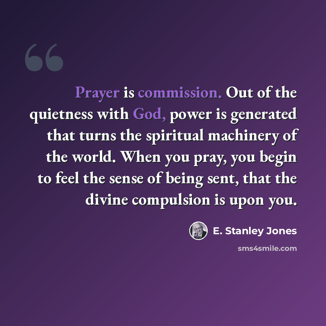 “Prayer is commission. Out of the quietness with God, power is generated that turns the spiritual machinery of the world. When you pray, you begin to feel the sense of being sent, that the divine compulsion is upon you.” quote by E. Stanley Jones
