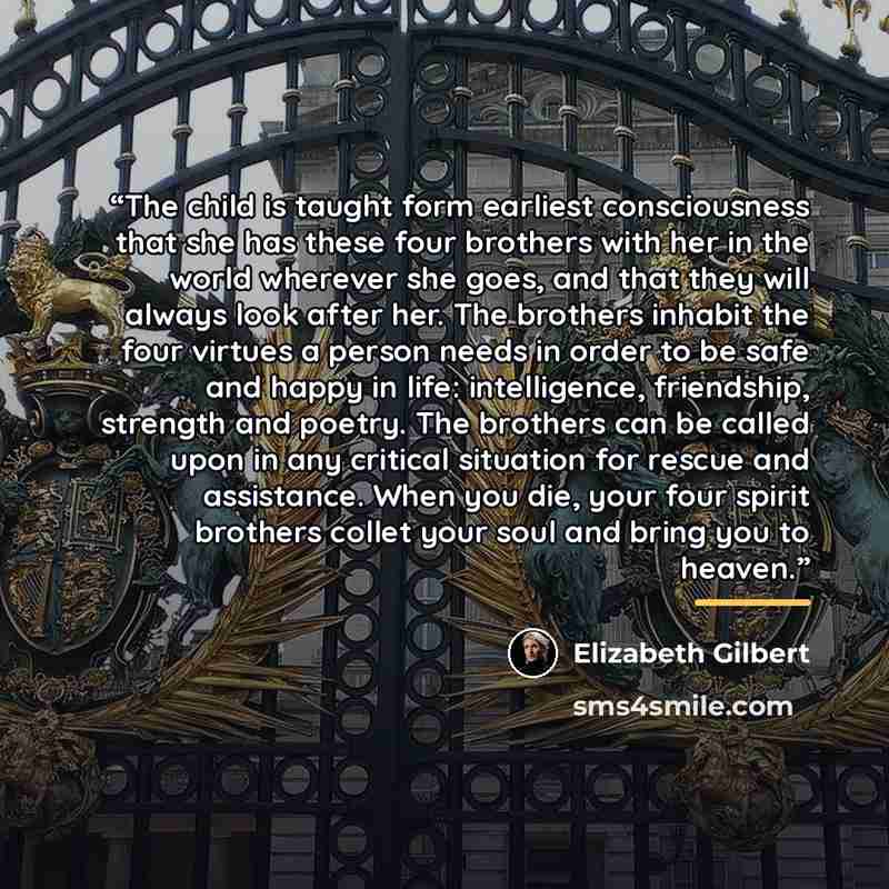 “The child is taught form earliest consciousness that she has these four brothers with her in the world wherever she goes, and that they will always look after her. The brothers inhabit the four virtues a person needs in order to be safe and happy in life: intelligence, friendship, strength and…” quote by Elizabeth Gilbert
