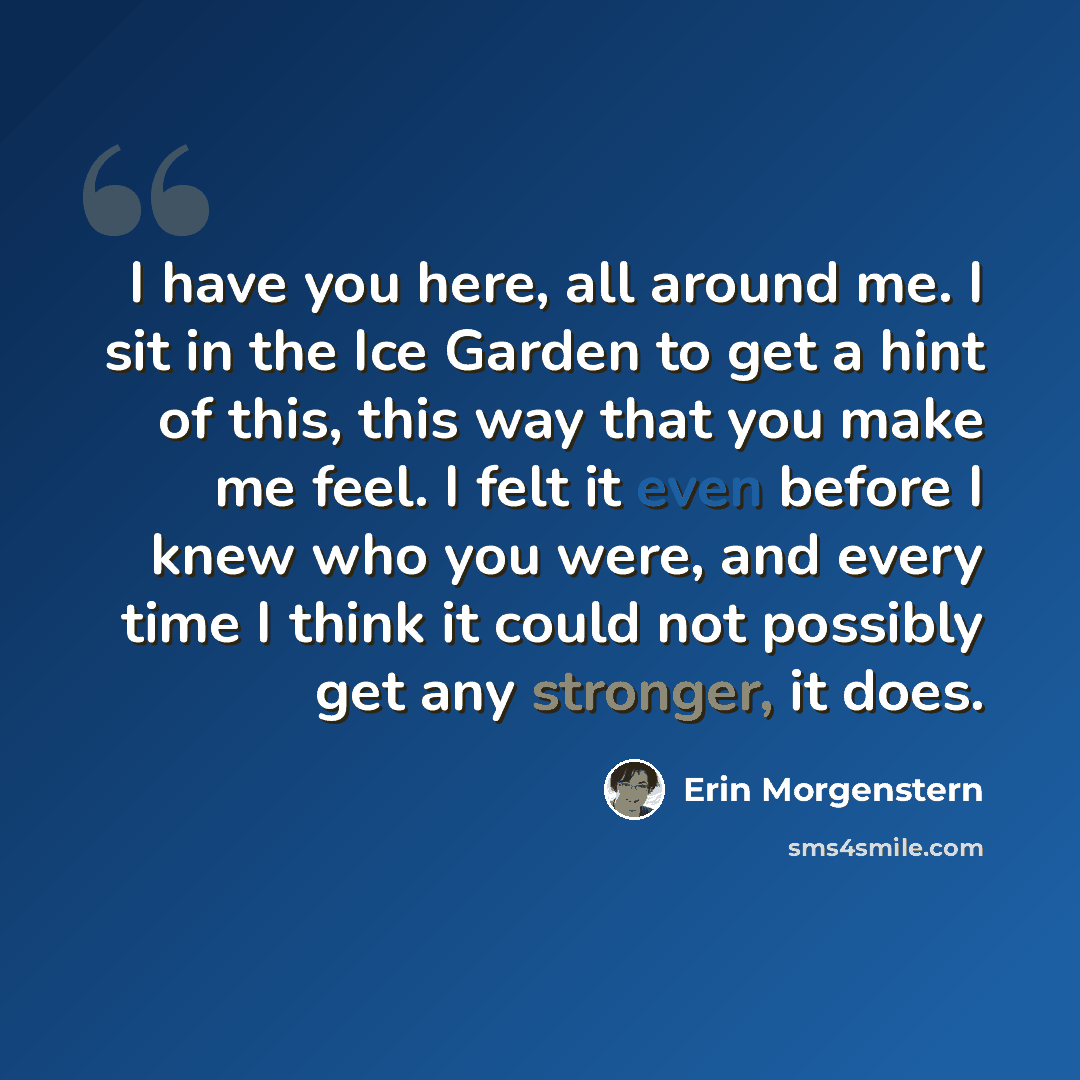 “I have you here, all around me. I sit in the Ice Garden to get a hint of this, this way that you make me feel. I felt it even before I knew who you were, and every time I think it could not possibly get any stronger, it does.” quote by Erin Morgenstern