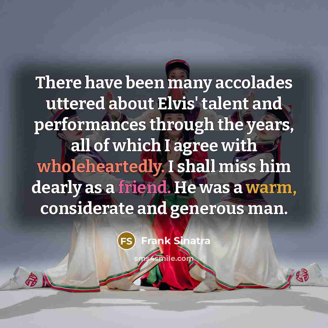“There have been many accolades uttered about Elvis' talent and performances through the years, all of which I agree with wholeheartedly. I shall miss him dearly as a friend. He was a warm, considerate and generous man.” quote by Frank Sinatra