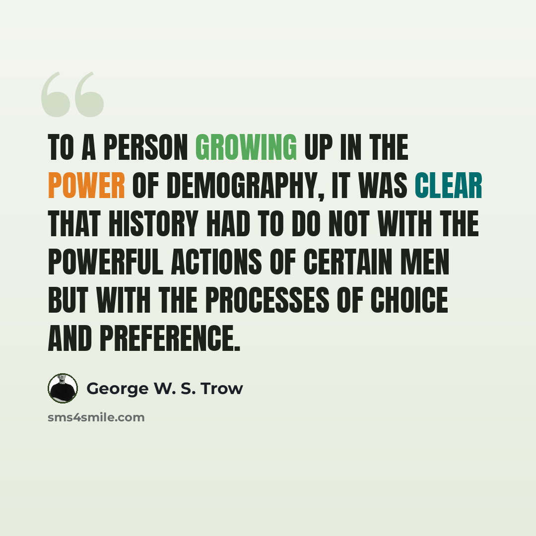 “To a person growing up in the power of demography, it was clear that history had to do not with the powerful actions of certain men but with the processes of choice and preference.” quote by George W. S. Trow