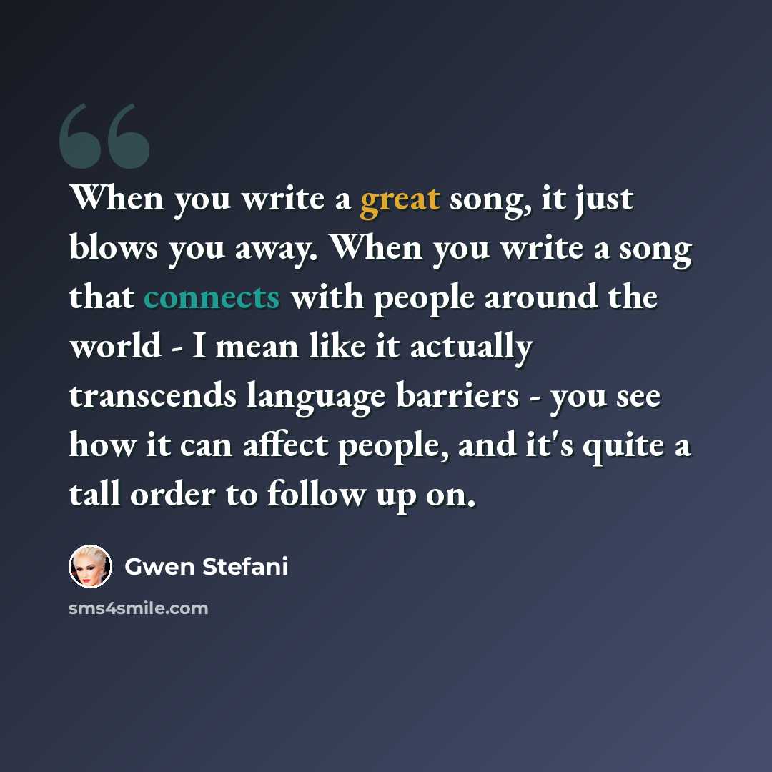 “When you write a great song, it just blows you away. When you write a song that connects with people around the world - I mean like it actually transcends language barriers - you see how it can affect people, and it's quite a tall order to follow up on.” quote by Gwen Stefani