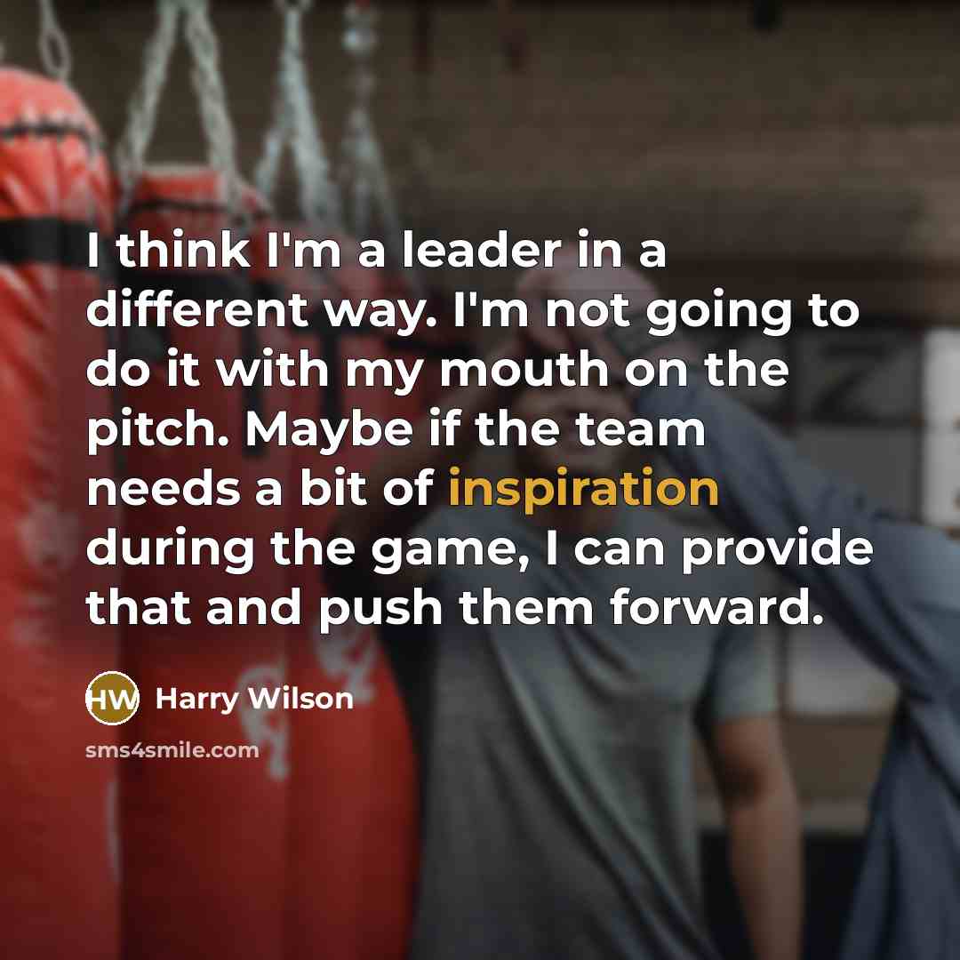“I think I'm a leader in a different way. I'm not going to do it with my mouth on the pitch. Maybe if the team needs a bit of inspiration during the game, I can provide that and push them forward.” quote by Harry Wilson