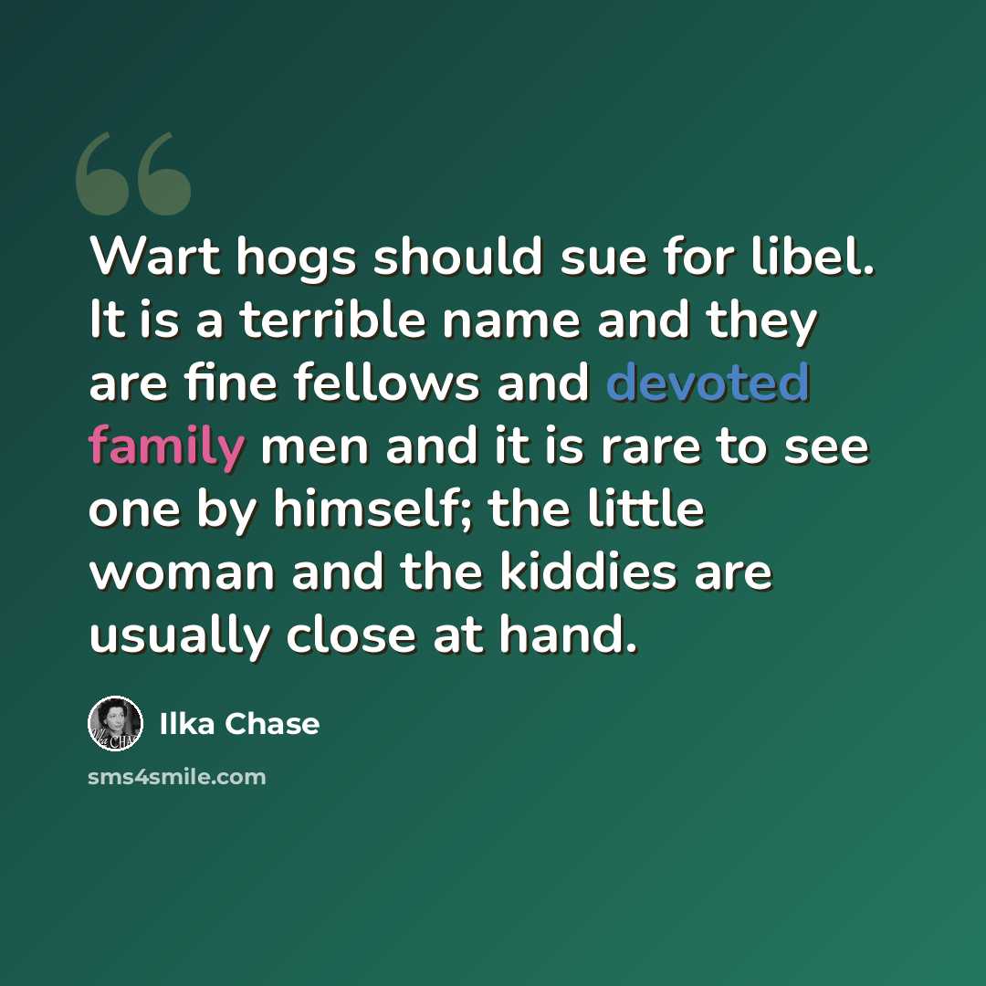 “Wart hogs should sue for libel. It is a terrible name and they are fine fellows and devoted family men and it is rare to see one by himself; the little woman and the kiddies are usually close at hand.” quote by Ilka Chase