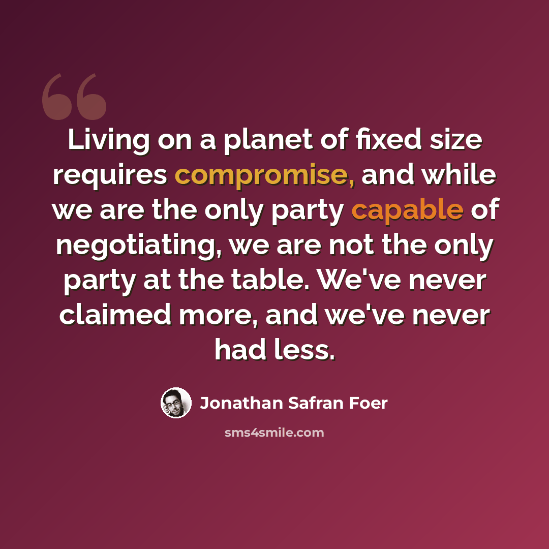 “Living on a planet of fixed size requires compromise, and while we are the only party capable of negotiating, we are not the only party at the table. We've never claimed more, and we've never had less.” quote by Jonathan Safran Foer
