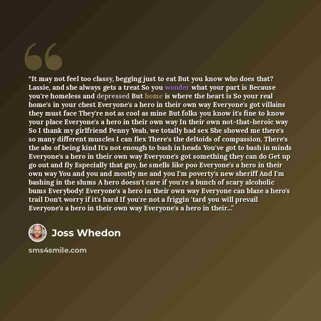 “It may not feel too classy, begging just to eat But you know who does that? Lassie, and she always gets a treat So you wonder what your part is Because you're homeless and depressed But home is where the heart is So your real home's in your chest Everyone's a hero in their own way Everyone's got…” quote by Joss Whedon