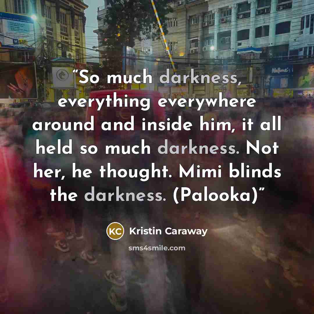 “So much darkness, everything everywhere around and inside him, it all held so much darkness. Not her, he thought. Mimi blinds the darkness. (Palooka)” quote by Kristin Caraway