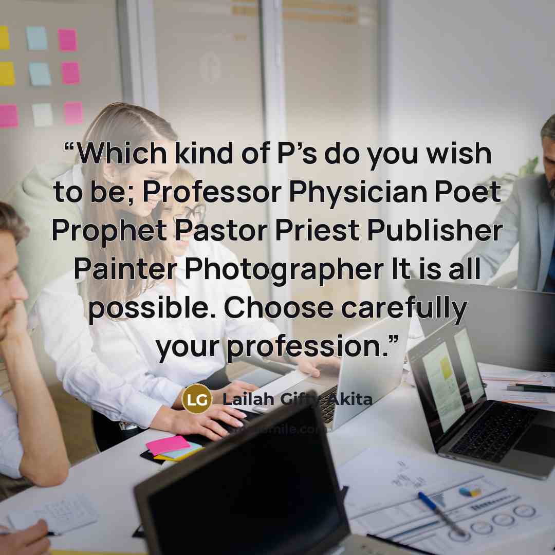 “Which kind of P's do you wish to be; Professor Physician Poet Prophet Pastor Priest Publisher Painter Photographer It is all possible. Choose carefully your profession.” quote by Lailah Gifty Akita