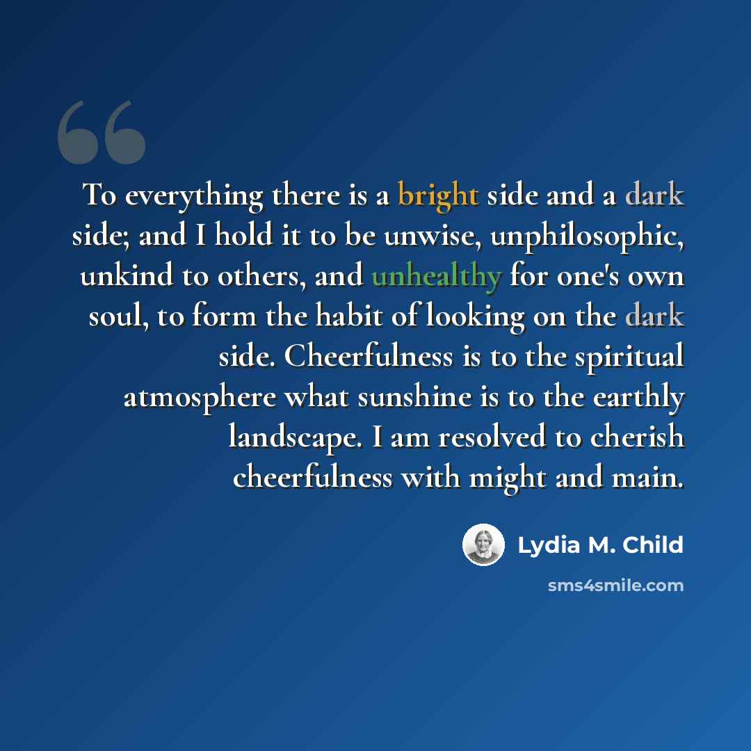 “To everything there is a bright side and a dark side; and I hold it to be unwise, unphilosophic, unkind to others, and unhealthy for one's own soul, to form the habit of looking on the dark side. Cheerfulness is to the spiritual atmosphere what sunshine is to the earthly landscape. I am resolved…” quote by Lydia M. Child