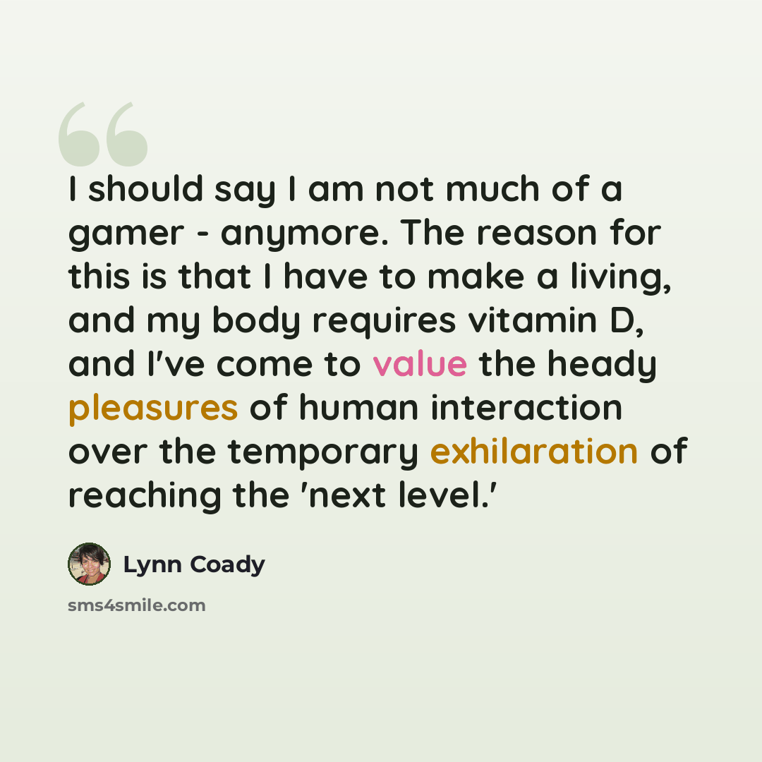 “I should say I am not much of a gamer - anymore. The reason for this is that I have to make a living, and my body requires vitamin D, and I've come to value the heady pleasures of human interaction over the temporary exhilaration of reaching the 'next level.'” quote by Lynn Coady