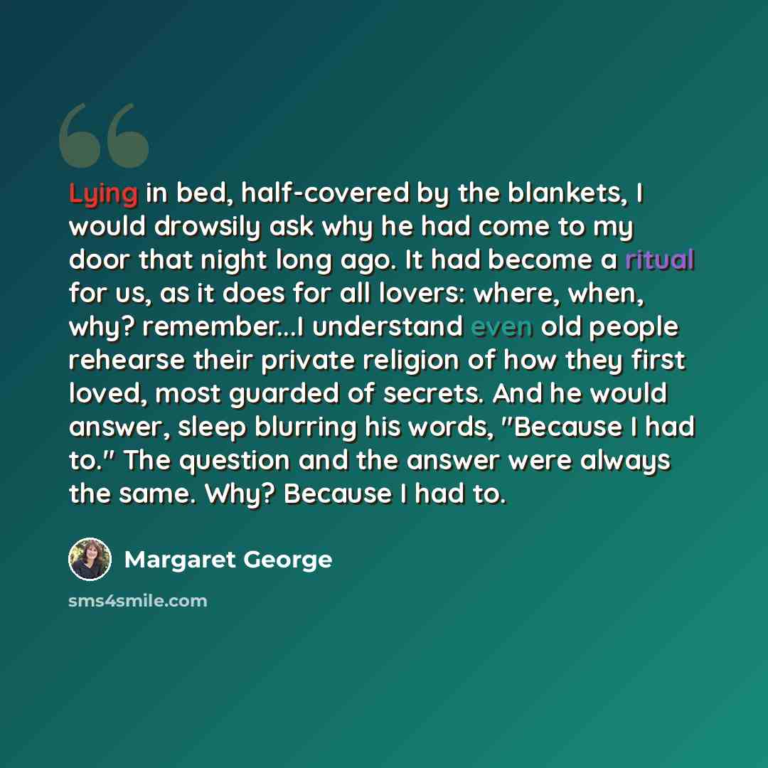 “Lying in bed, half-covered by the blankets, I would drowsily ask why he had come to my door that night long ago. It had become a ritual for us, as it does for all lovers: where, when, why? remember...I understand even old people rehearse their private religion of how they first loved, most guarded…” quote by Margaret George