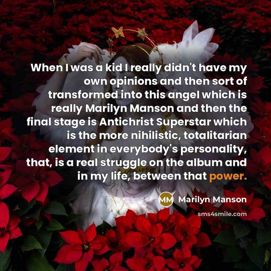 “When I was a kid I really didn't have my own opinions and then sort of transformed into this angel which is really Marilyn Manson and then the final stage is Antichrist Superstar which is the more nihilistic, totalitarian element in everybody's personality, that, is a real struggle on the album…” quote by Marilyn Manson