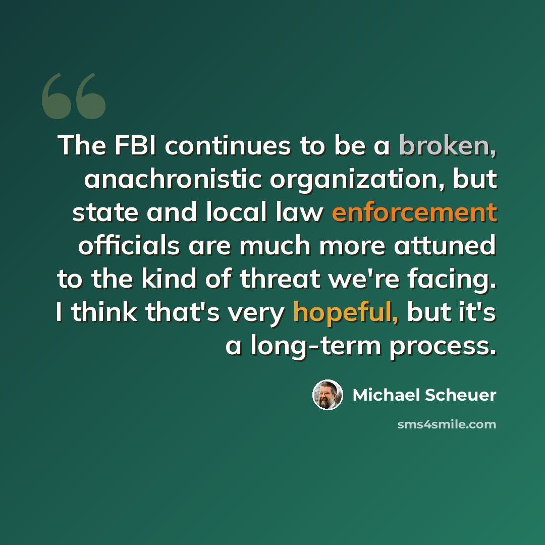 “The FBI continues to be a broken, anachronistic organization, but state and local law enforcement officials are much more attuned to the kind of threat we're facing. I think that's very hopeful, but it's a long-term process.” quote by Michael Scheuer