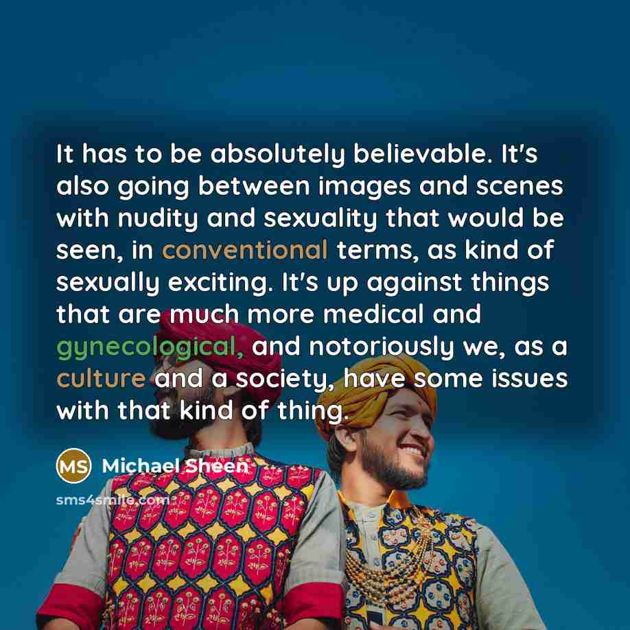 “It has to be absolutely believable. It's also going between images and scenes with nudity and sexuality that would be seen, in conventional terms, as kind of sexually exciting. It's up against things that are much more medical and gynecological, and notoriously we, as a culture and a society, have…” quote by Michael Sheen