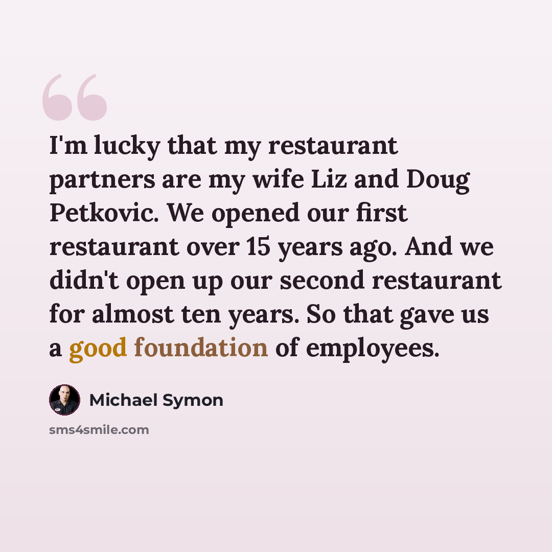 “I'm lucky that my restaurant partners are my wife Liz and Doug Petkovic. We opened our first restaurant over 15 years ago. And we didn't open up our second restaurant for almost ten years. So that gave us a good foundation of employees.” quote by Michael Symon