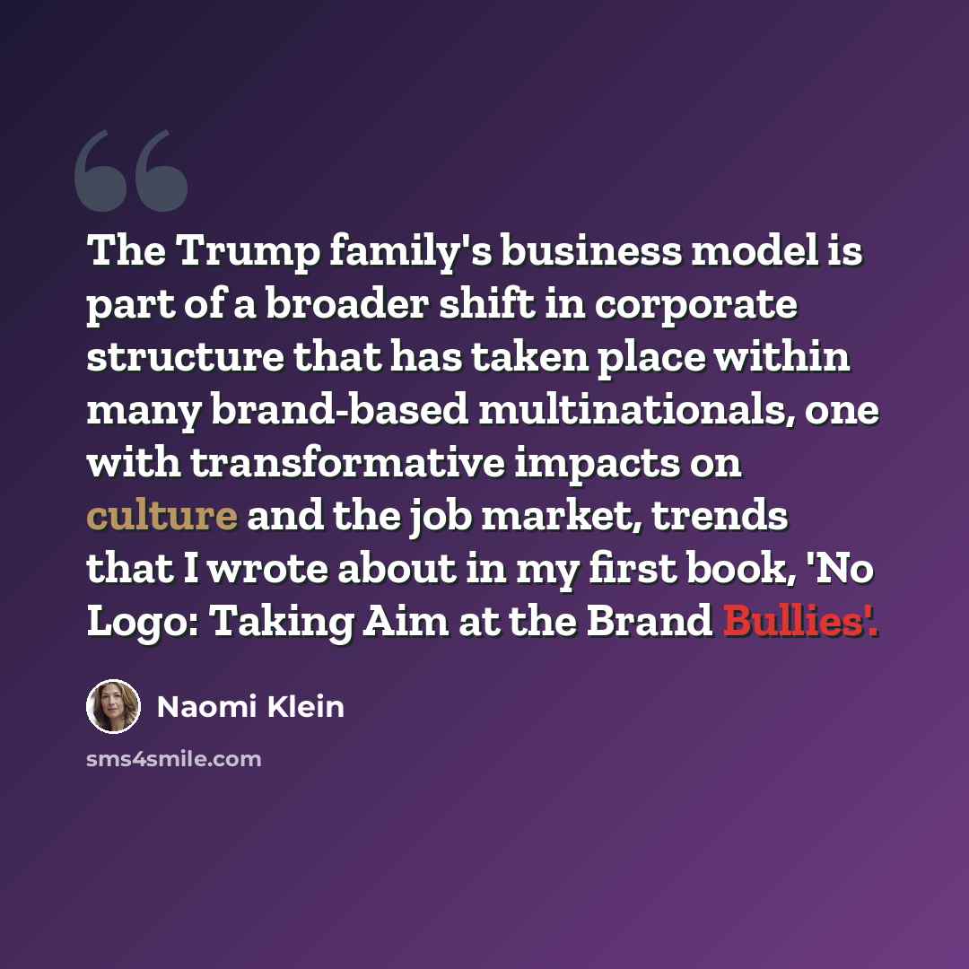 “The Trump family's business model is part of a broader shift in corporate structure that has taken place within many brand-based multinationals, one with transformative impacts on culture and the job market, trends that I wrote about in my first book, 'No Logo: Taking Aim at the Brand Bullies'.” quote by Naomi Klein