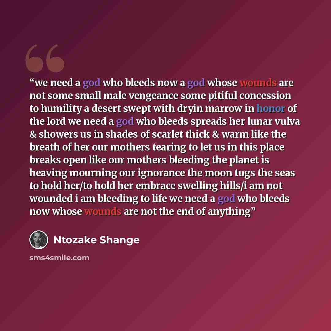 “we need a god who bleeds now a god whose wounds are not some small male vengeance some pitiful concession to humility a desert swept with dryin marrow in honor of the lord we need a god who bleeds spreads her lunar vulva & showers us in shades of scarlet thick & warm like the breath of her our…” quote by Ntozake Shange