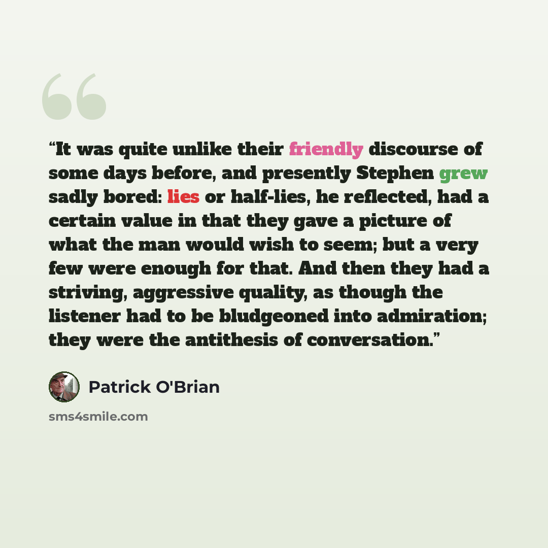 “It was quite unlike their friendly discourse of some days before, and presently Stephen grew sadly bored: lies or half-lies, he reflected, had a certain value in that they gave a picture of what the man would wish to seem; but a very few were enough for that. And then they had a striving…” quote by Patrick O'Brian