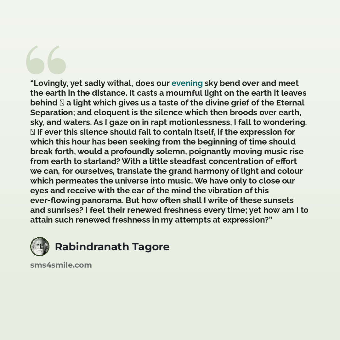 “Lovingly, yet sadly withal, does our evening sky bend over and meet the earth in the distance. It casts a mournful light on the earth it leaves behind ⎯ a light which gives us a taste of the divine grief of the Eternal Separation; and eloquent is the silence which then broods over earth, sky, and…” quote by Rabindranath Tagore