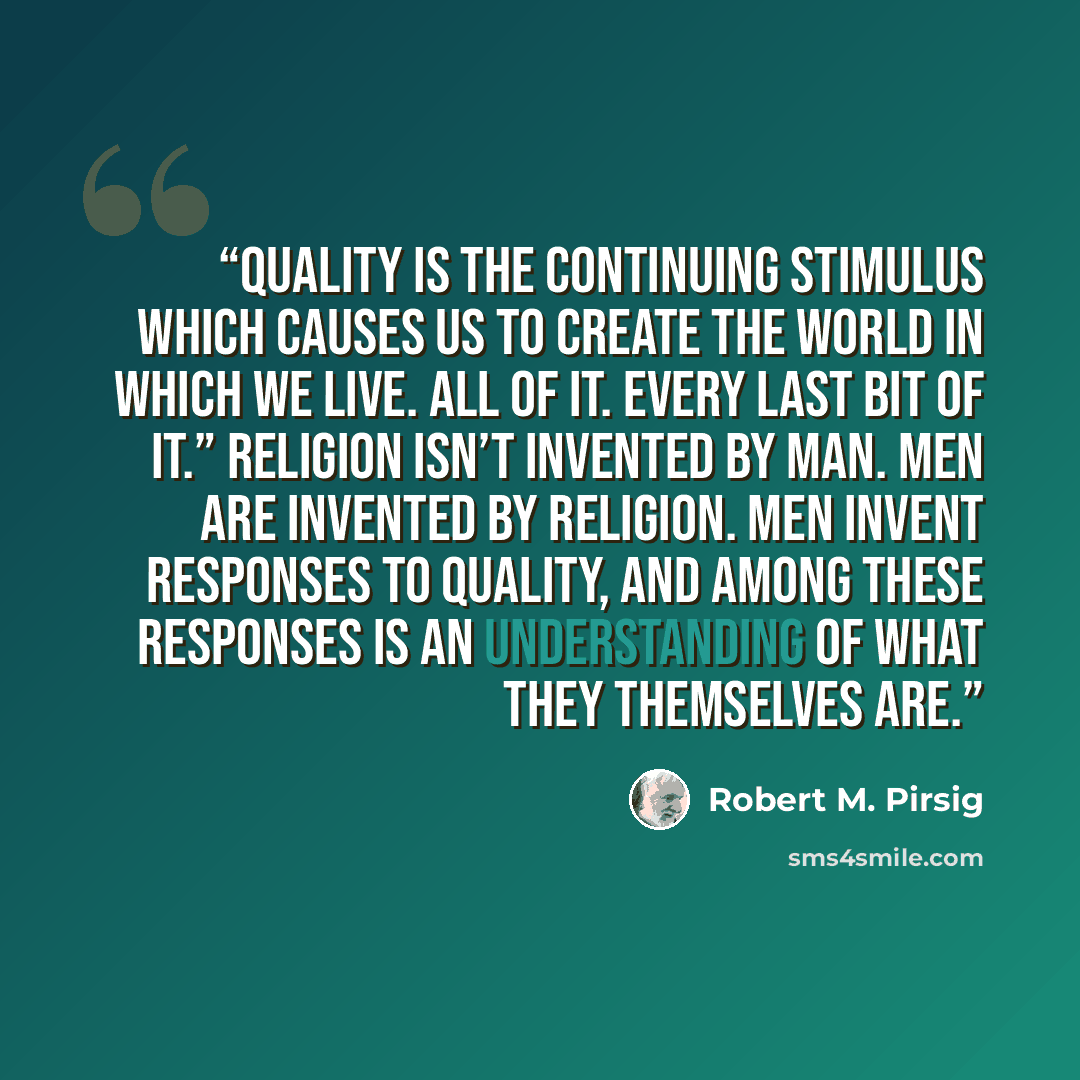 “Quality is the continuing stimulus which causes us to create the world in which we live. All of it. Every last bit of it.” Religion isn’t invented by man. Men are invented by religion. Men invent responses to Quality, and among these responses is an understanding of what they themselves are.” quote by Robert M. Pirsig