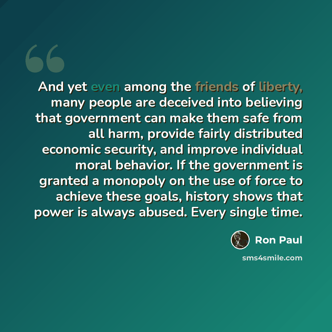 “And yet even among the friends of liberty, many people are deceived into believing that government can make them safe from all harm, provide fairly distributed economic security, and improve individual moral behavior. If the government is granted a monopoly on the use of force to achieve these…” quote by Ron Paul