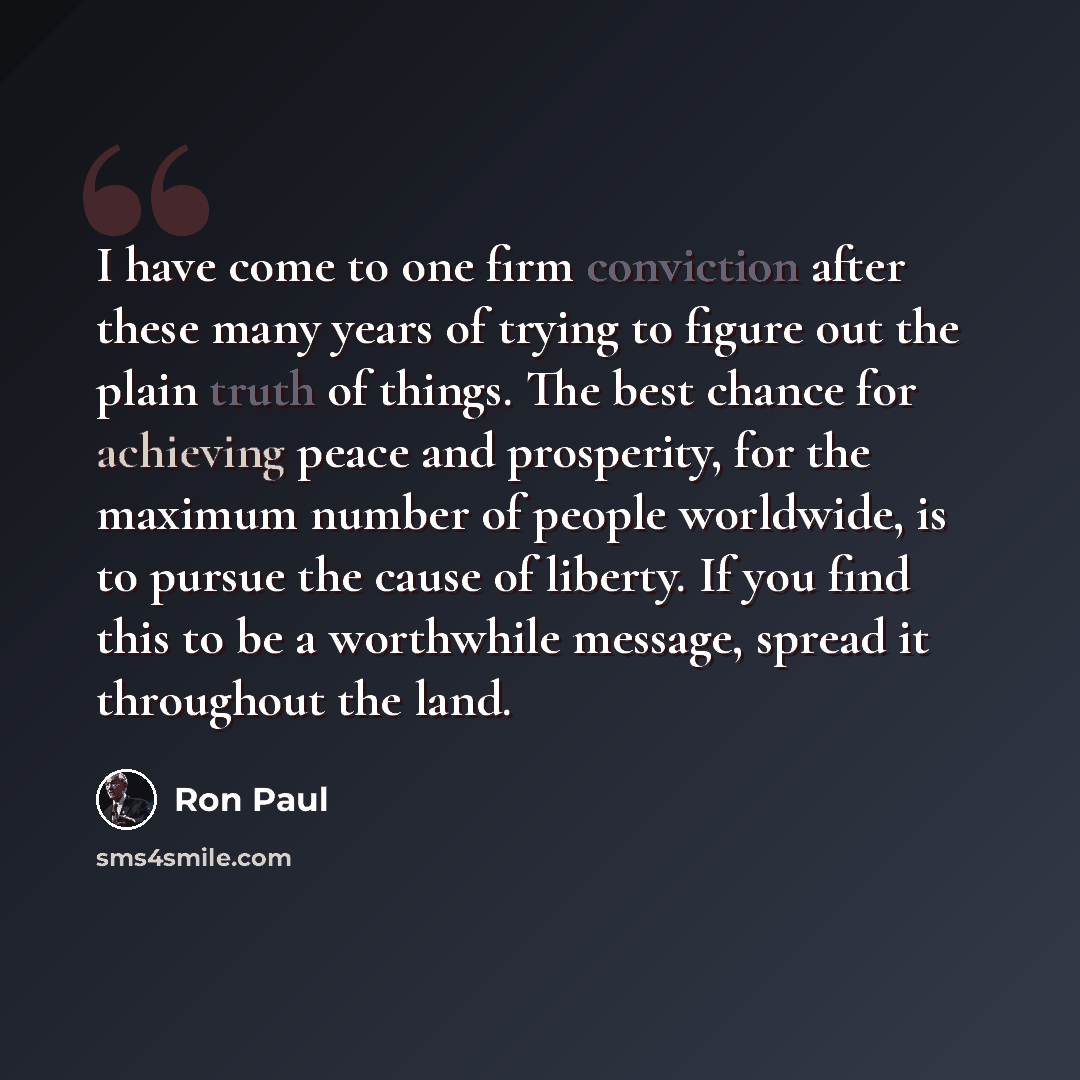 “I have come to one firm conviction after these many years of trying to figure out the plain truth of things. The best chance for achieving peace and prosperity, for the maximum number of people worldwide, is to pursue the cause of liberty. If you find this to be a worthwhile message, spread it…” quote by Ron Paul