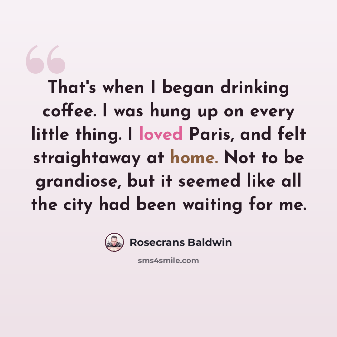 “That's when I began drinking coffee. I was hung up on every little thing. I loved Paris, and felt straightaway at home. Not to be grandiose, but it seemed like all the city had been waiting for me.” quote by Rosecrans Baldwin