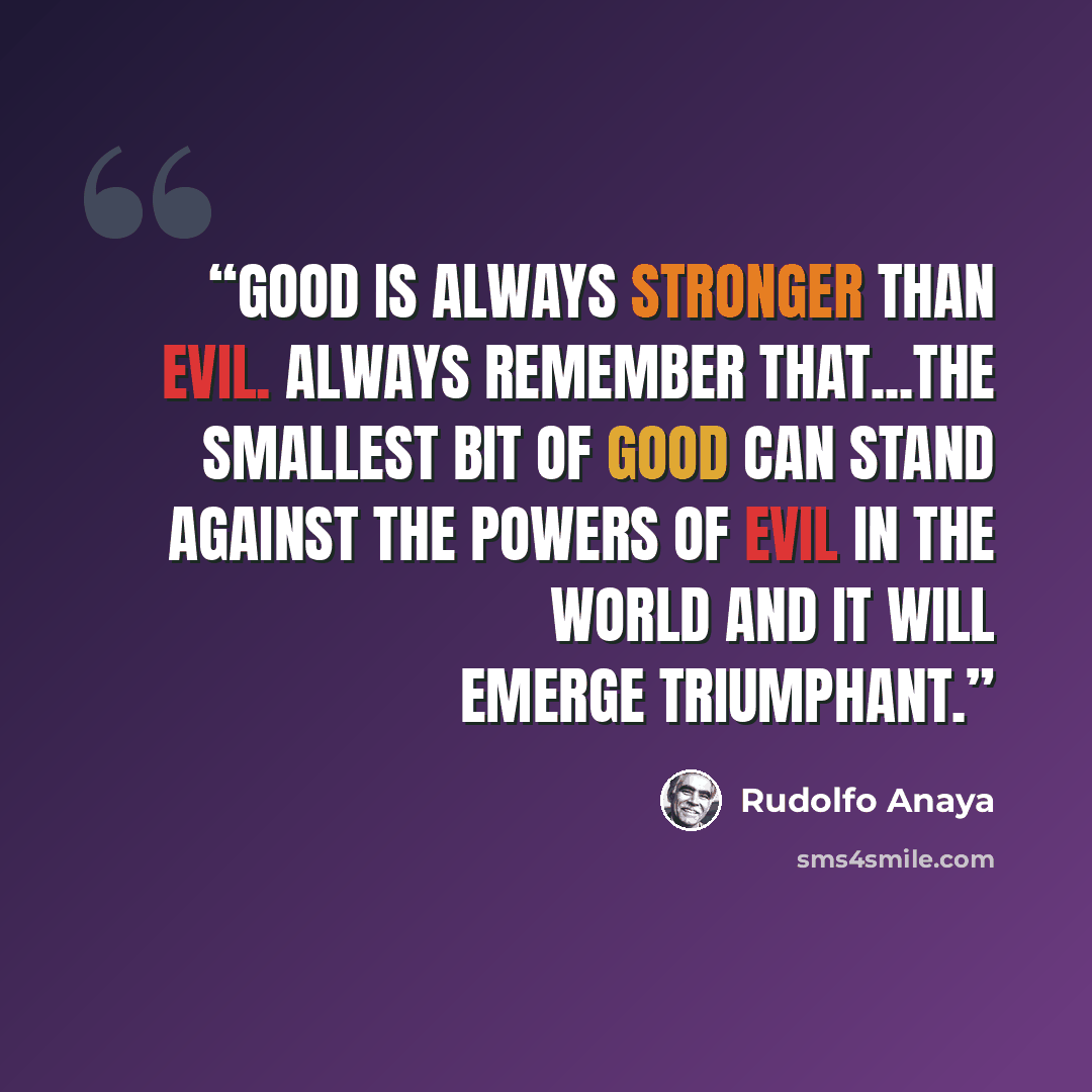“Good is always stronger than evil. Always remember that...The smallest bit of good can stand against the powers of evil in the world and it will emerge triumphant.” quote by Rudolfo Anaya