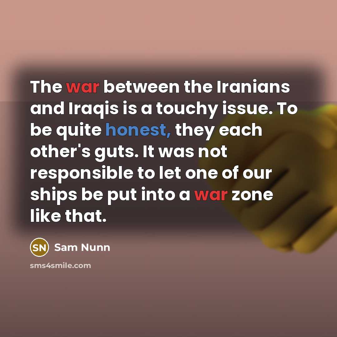 “The war between the Iranians and Iraqis is a touchy issue. To be quite honest, they each other's guts. It was not responsible to let one of our ships be put into a war zone like that.” quote by Sam Nunn