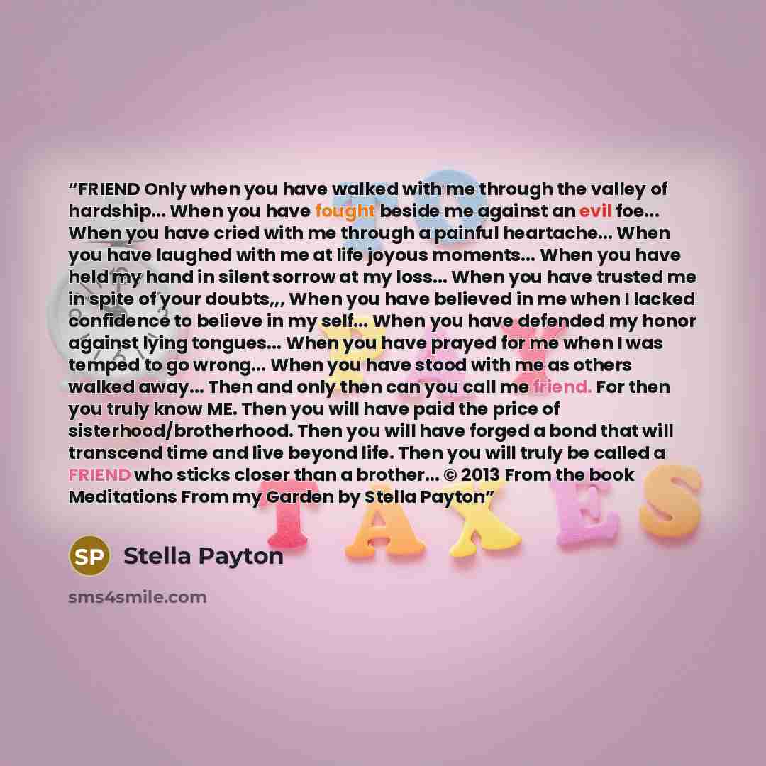 “FRIEND Only when you have walked with me through the valley of hardship... When you have fought beside me against an evil foe... When you have cried with me through a painful heartache... When you have laughed with me at life joyous moments... When you have held my hand in silent sorrow at my…” quote by Stella Payton