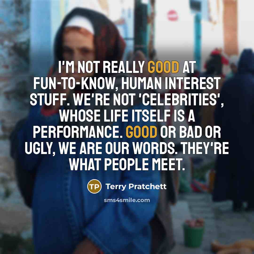 “I'm not really good at fun-to-know, human interest stuff. We're not 'celebrities', whose life itself is a performance. Good or bad or ugly, we are our words. They're what people meet.” quote by Terry Pratchett