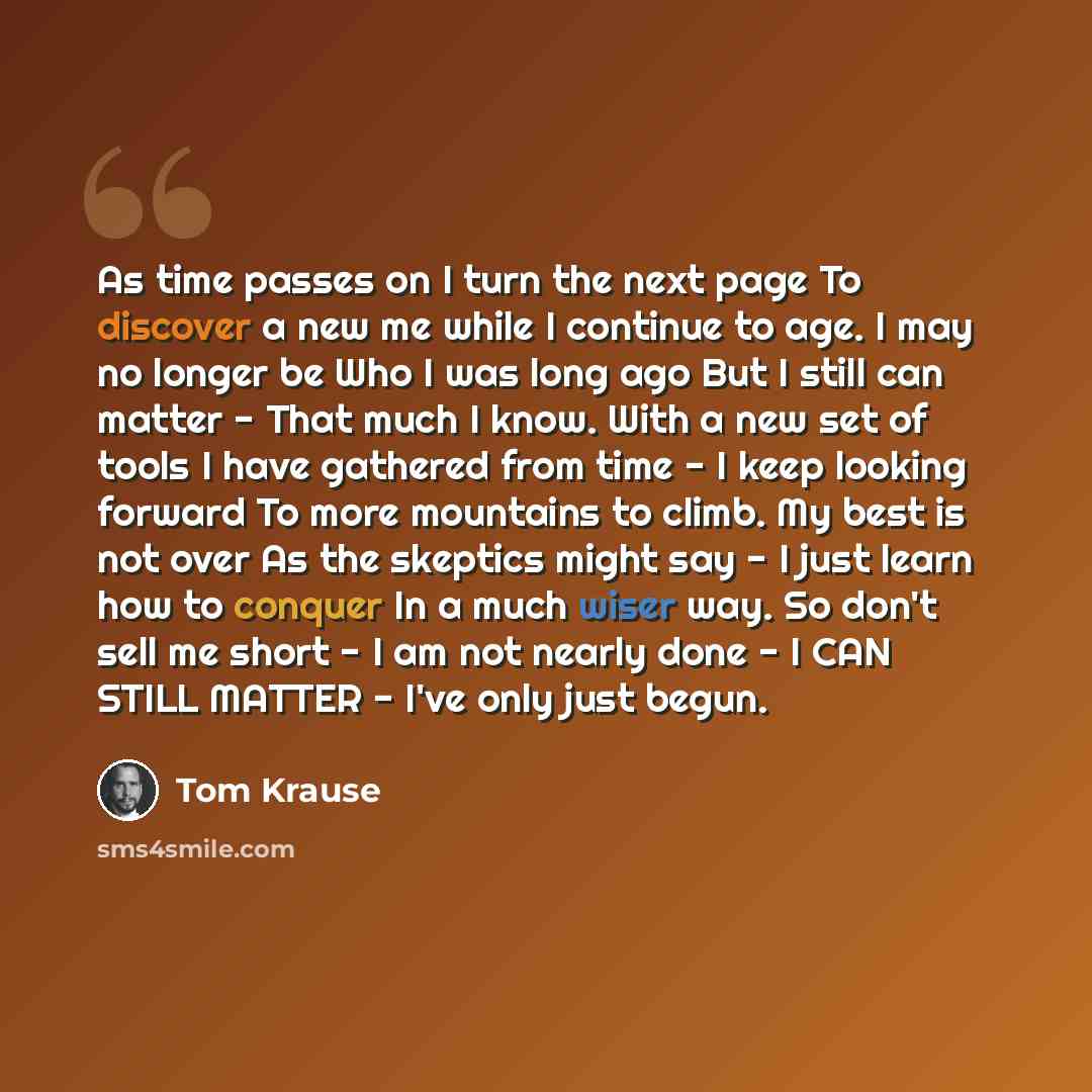 “As time passes on I turn the next page To discover a new me while I continue to age. I may no longer be Who I was long ago But I still can matter - That much I know. With a new set of tools I have gathered from time - I keep looking forward To more mountains to climb. My best is not over As the…” quote by Tom Krause