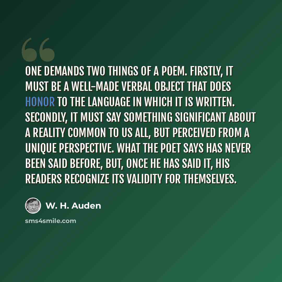 “One demands two things of a poem. Firstly, it must be a well-made verbal object that does honor to the language in which it is written. Secondly, it must say something significant about a reality common to us all, but perceived from a unique perspective. What the poet says has never been said…” quote by W. H. Auden