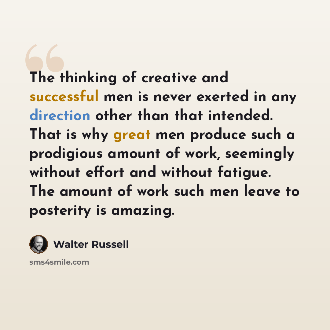 “The thinking of creative and successful men is never exerted in any direction other than that intended. That is why great men produce such a prodigious amount of work, seemingly without effort and without fatigue. The amount of work such men leave to posterity is amazing.” quote by Walter Russell