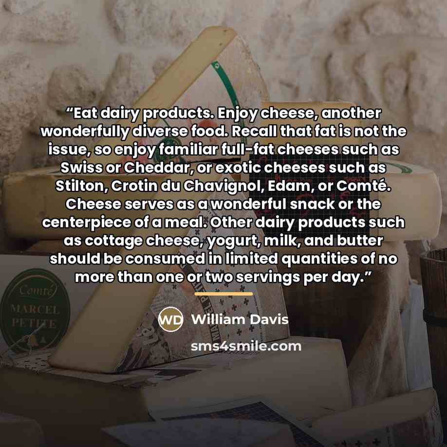 “Eat dairy products. Enjoy cheese, another wonderfully diverse food. Recall that fat is not the issue, so enjoy familiar full-fat cheeses such as Swiss or Cheddar, or exotic cheeses such as Stilton, Crotin du Chavignol, Edam, or Comté. Cheese serves as a wonderful snack or the centerpiece of a…” quote by William Davis