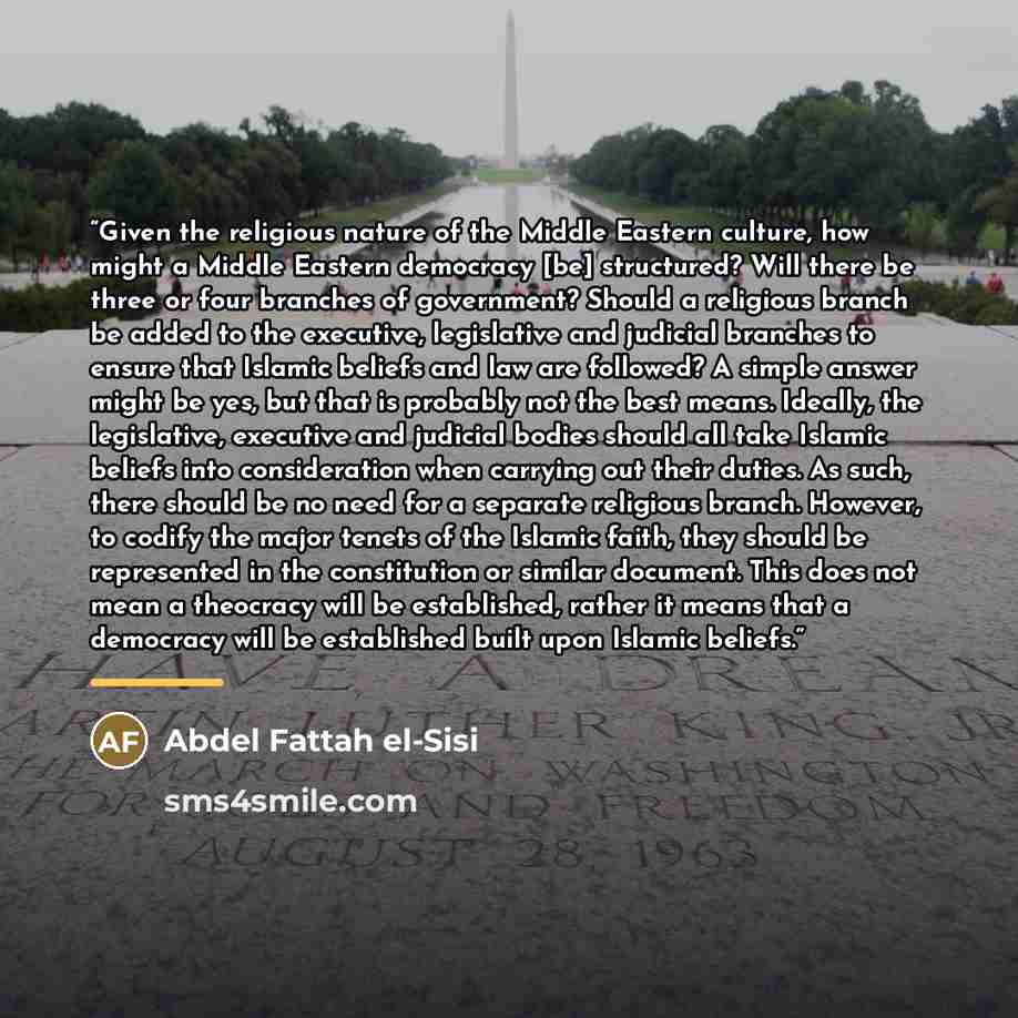 “Given the religious nature of the Middle Eastern culture, how might a Middle Eastern democracy [be] structured? Will there be three or four branches of government? Should a religious branch be added to the executive, legislative and judicial branches to ensure that Islamic beliefs and law are…” quote by Abdel Fattah el-Sisi