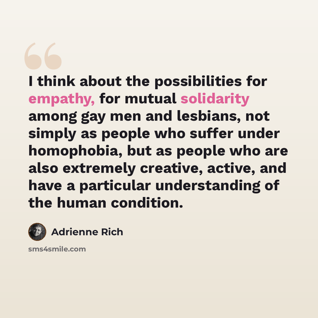 “I think about the possibilities for empathy, for mutual solidarity among gay men and lesbians, not simply as people who suffer under homophobia, but as people who are also extremely creative, active, and have a particular understanding of the human condition.” quote by Adrienne Rich