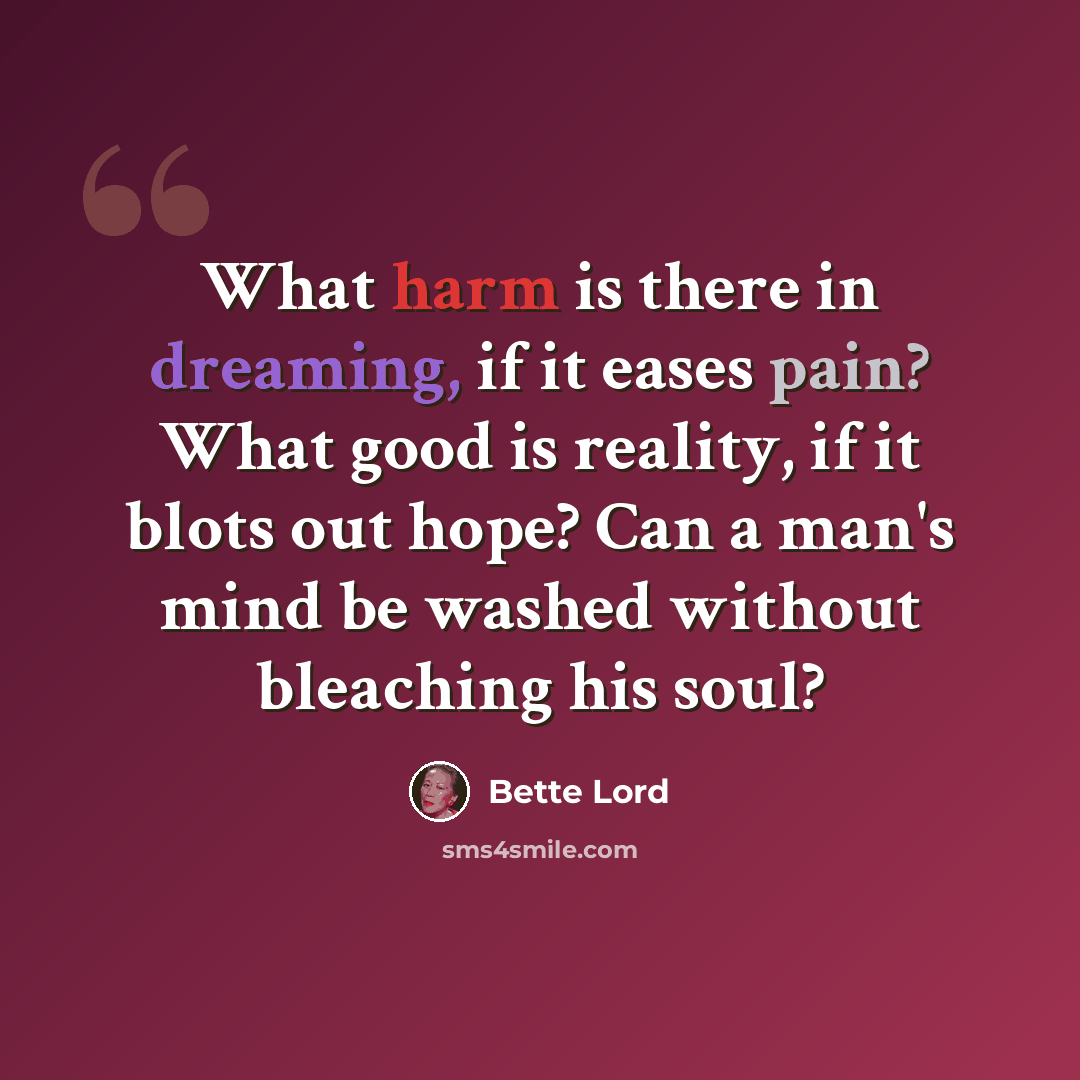 “What harm is there in dreaming, if it eases pain? What good is reality, if it blots out hope? Can a man's mind be washed without bleaching his soul?” quote by Bette Lord