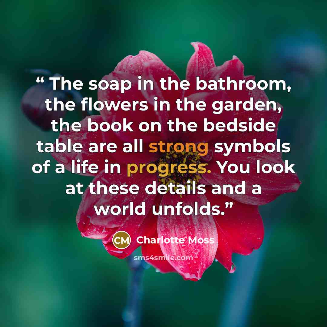 “The soap in the bathroom, the flowers in the garden, the book on the bedside table are all strong symbols of a life in progress. You look at these details and a world unfolds.” quote by Charlotte Moss