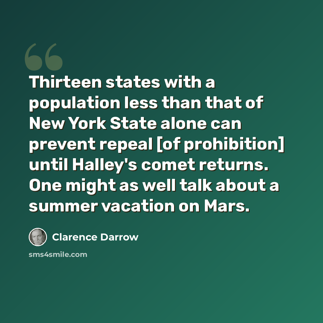 “Thirteen states with a population less than that of New York State alone can prevent repeal [of prohibition] until Halley's comet returns. One might as well talk about a summer vacation on Mars.” quote by Clarence Darrow