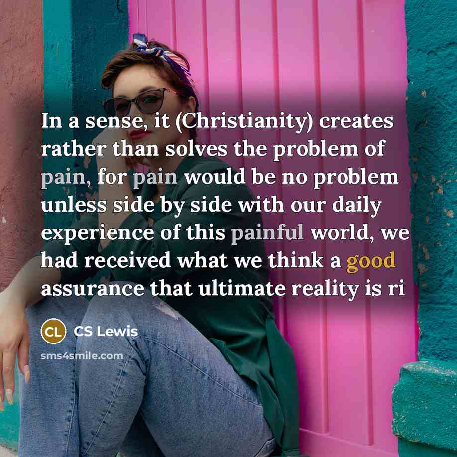 “In a sense, it (Christianity) creates rather than solves the problem of pain, for pain would be no problem unless side by side with our daily experience of this painful world, we had received what we think a good assurance that ultimate reality is ri” quote by CS Lewis