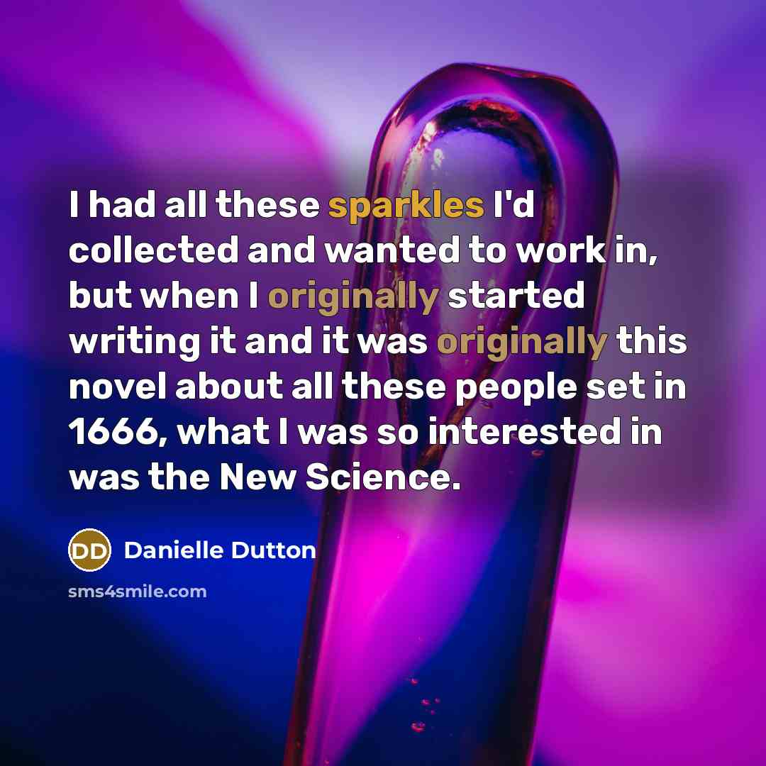“I had all these sparkles I'd collected and wanted to work in, but when I originally started writing it and it was originally this novel about all these people set in 1666, what I was so interested in was the New Science.” quote by Danielle Dutton