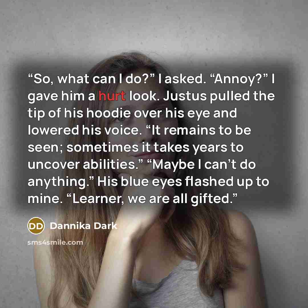 “So, what can I do?” I asked. “Annoy?” I gave him a hurt look. Justus pulled the tip of his hoodie over his eye and lowered his voice. “It remains to be seen; sometimes it takes years to uncover abilities.” “Maybe I can’t do anything.” His blue eyes flashed up to mine. “Learner, we are all gifted.” quote by Dannika Dark